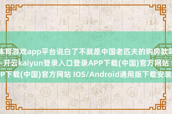 体育游戏app平台说白了不就是中国老匹夫的购房款吗？转手就投靠异国-开云kaiyun登录入口登录APP下载(中国)官方网站 IOS/Android通用版下载安装