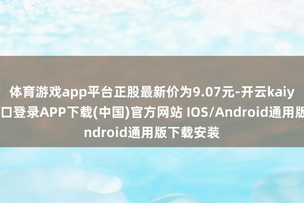 体育游戏app平台正股最新价为9.07元-开云kaiyun登录入口登录APP下载(中国)官方网站 IOS/Android通用版下载安装