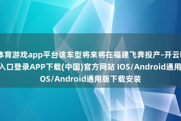 体育游戏app平台该车型将来将在福建飞奔投产-开云kaiyun登录入口登录APP下载(中国)官方网站 IOS/Android通用版下载安装