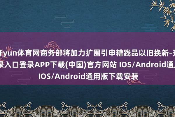 开yun体育网商务部将加力扩围引申糟践品以旧换新-开云kaiyun登录入口登录APP下载(中国)官方网站 IOS/Android通用版下载安装