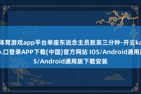 体育游戏app平台举座东说念主员致哀三分钟-开云kaiyun登录入口登录APP下载(中国)官方网站 IOS/Android通用版下载安装