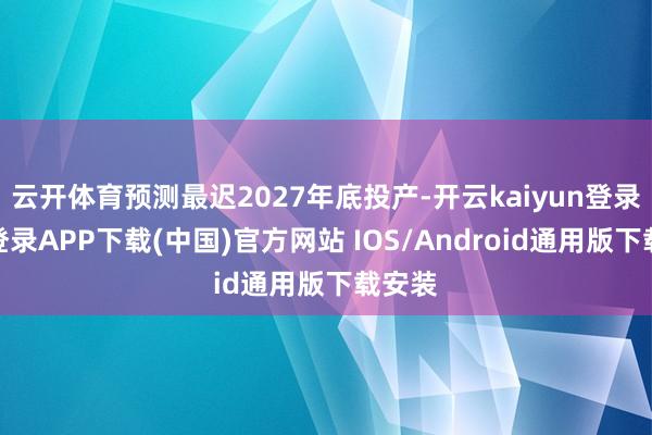 云开体育预测最迟2027年底投产-开云kaiyun登录入口登录APP下载(中国)官方网站 IOS/Android通用版下载安装