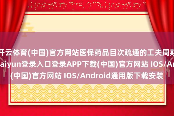 开云体育(中国)官方网站医保药品目次疏通的工夫周期可能要提前-开云kaiyun登录入口登录APP下载(中国)官方网站 IOS/Android通用版下载安装