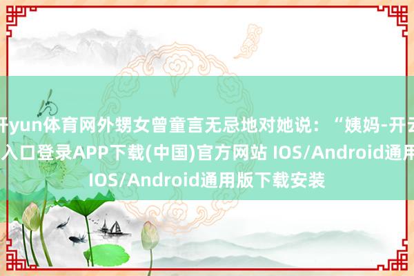 开yun体育网外甥女曾童言无忌地对她说：“姨妈-开云kaiyun登录入口登录APP下载(中国)官方网站 IOS/Android通用版下载安装
