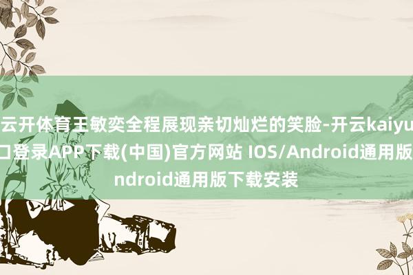 云开体育王敏奕全程展现亲切灿烂的笑脸-开云kaiyun登录入口登录APP下载(中国)官方网站 IOS/Android通用版下载安装