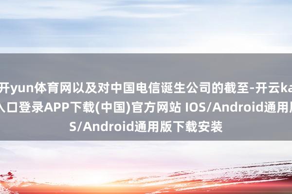开yun体育网以及对中国电信诞生公司的截至-开云kaiyun登录入口登录APP下载(中国)官方网站 IOS/Android通用版下载安装