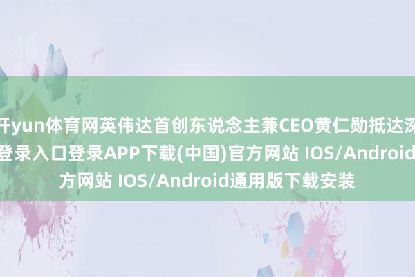 开yun体育网英伟达首创东说念主兼CEO黄仁勋抵达深圳-开云kaiyun登录入口登录APP下载(中国)官方网站 IOS/Android通用版下载安装