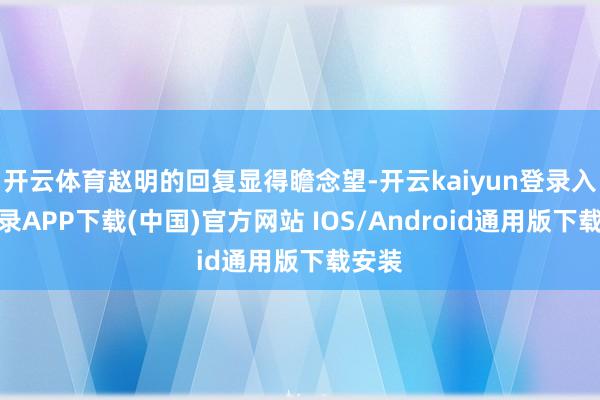 开云体育赵明的回复显得瞻念望-开云kaiyun登录入口登录APP下载(中国)官方网站 IOS/Android通用版下载安装