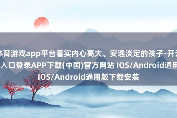体育游戏app平台着实内心高大、安逸淡定的孩子-开云kaiyun登录入口登录APP下载(中国)官方网站 IOS/Android通用版下载安装
