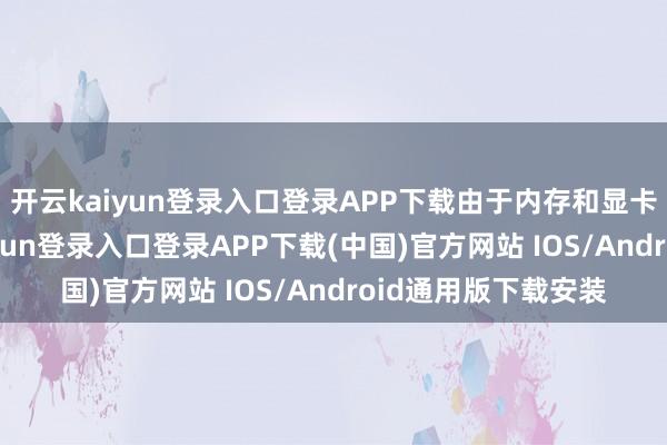 开云kaiyun登录入口登录APP下载由于内存和显卡需求增多-开云kaiyun登录入口登录APP下载(中国)官方网站 IOS/Android通用版下载安装