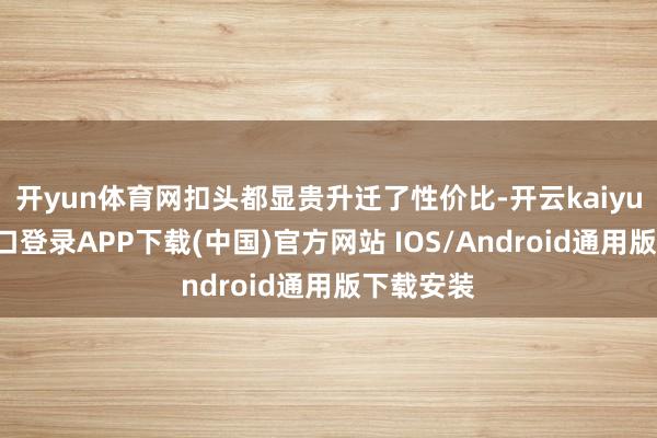 开yun体育网扣头都显贵升迁了性价比-开云kaiyun登录入口登录APP下载(中国)官方网站 IOS/Android通用版下载安装
