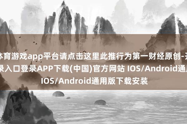 体育游戏app平台请点击这里此推行为第一财经原创-开云kaiyun登录入口登录APP下载(中国)官方网站 IOS/Android通用版下载安装