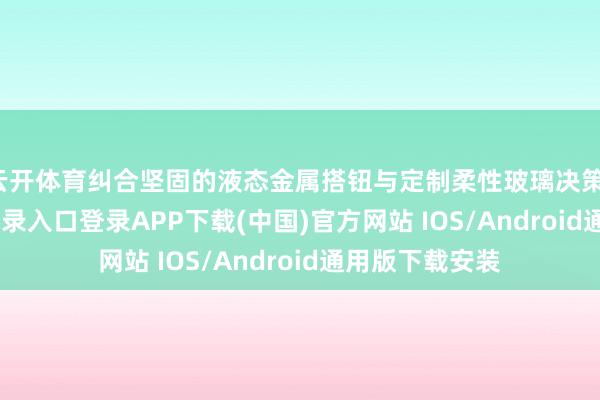 云开体育纠合坚固的液态金属搭钮与定制柔性玻璃决策-开云kaiyun登录入口登录APP下载(中国)官方网站 IOS/Android通用版下载安装