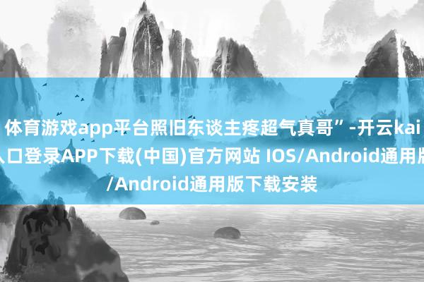 体育游戏app平台照旧东谈主疼超气真哥”-开云kaiyun登录入口登录APP下载(中国)官方网站 IOS/Android通用版下载安装