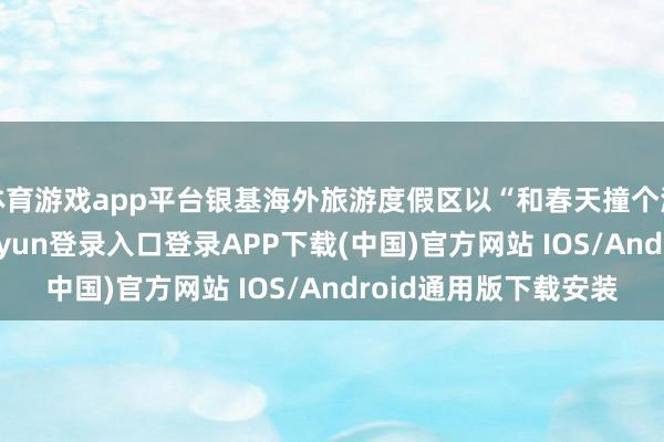 体育游戏app平台银基海外旅游度假区以“和春天撞个满怀”为主题-开云kaiyun登录入口登录APP下载(中国)官方网站 IOS/Android通用版下载安装