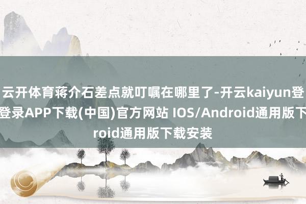 云开体育蒋介石差点就叮嘱在哪里了-开云kaiyun登录入口登录APP下载(中国)官方网站 IOS/Android通用版下载安装