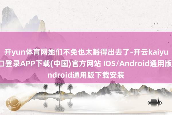 开yun体育网她们不免也太豁得出去了-开云kaiyun登录入口登录APP下载(中国)官方网站 IOS/Android通用版下载安装