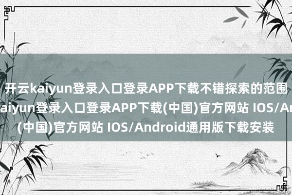 开云kaiyun登录入口登录APP下载不错探索的范围也会渐渐变大-开云kaiyun登录入口登录APP下载(中国)官方网站 IOS/Android通用版下载安装