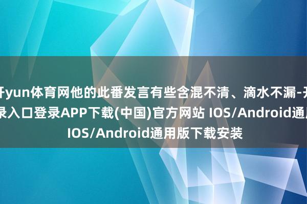 开yun体育网他的此番发言有些含混不清、滴水不漏-开云kaiyun登录入口登录APP下载(中国)官方网站 IOS/Android通用版下载安装