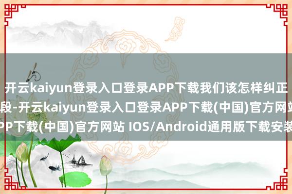 开云kaiyun登录入口登录APP下载我们该怎样纠正呢？要害在于合理分段-开云kaiyun登录入口登录APP下载(中国)官方网站 IOS/Android通用版下载安装