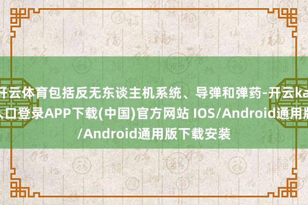 开云体育包括反无东谈主机系统、导弹和弹药-开云kaiyun登录入口登录APP下载(中国)官方网站 IOS/Android通用版下载安装