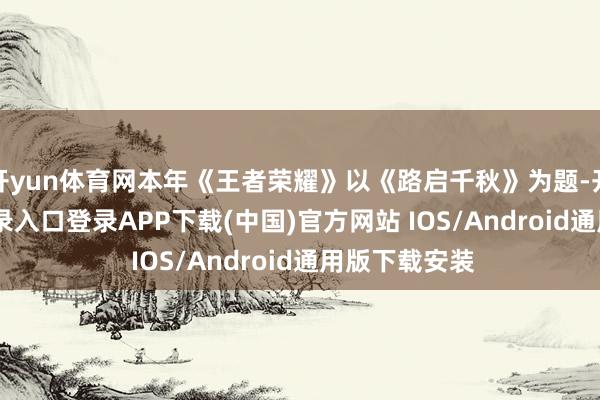 开yun体育网本年《王者荣耀》以《路启千秋》为题-开云kaiyun登录入口登录APP下载(中国)官方网站 IOS/Android通用版下载安装