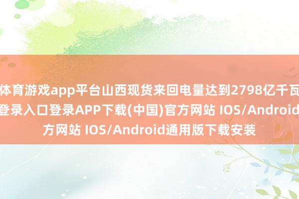 体育游戏app平台山西现货来回电量达到2798亿千瓦时-开云kaiyun登录入口登录APP下载(中国)官方网站 IOS/Android通用版下载安装