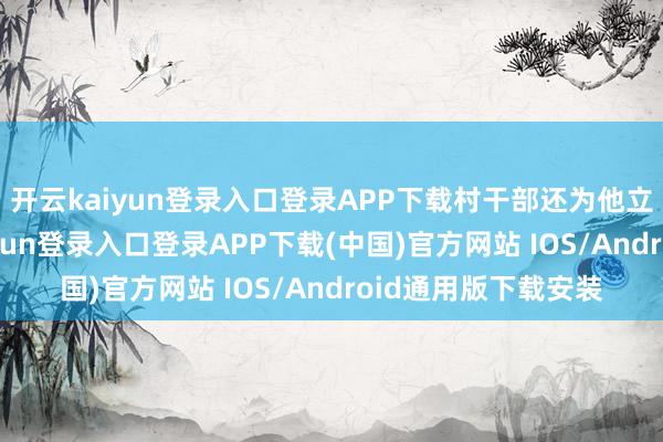 开云kaiyun登录入口登录APP下载村干部还为他立了好事碑-开云kaiyun登录入口登录APP下载(中国)官方网站 IOS/Android通用版下载安装