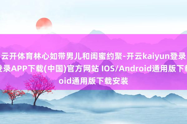 云开体育林心如带男儿和闺蜜约聚-开云kaiyun登录入口登录APP下载(中国)官方网站 IOS/Android通用版下载安装