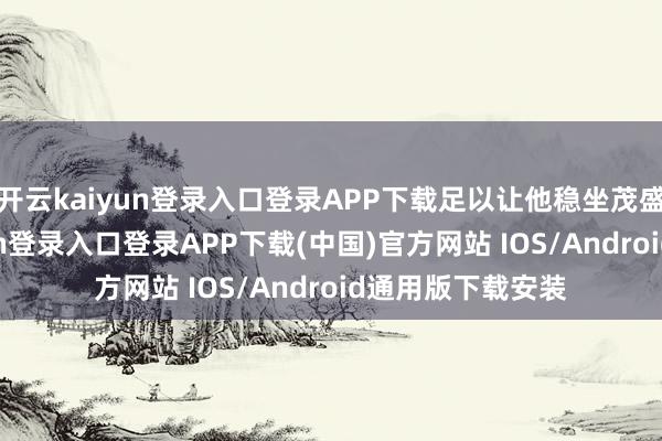 开云kaiyun登录入口登录APP下载足以让他稳坐茂盛之位-开云kaiyun登录入口登录APP下载(中国)官方网站 IOS/Android通用版下载安装