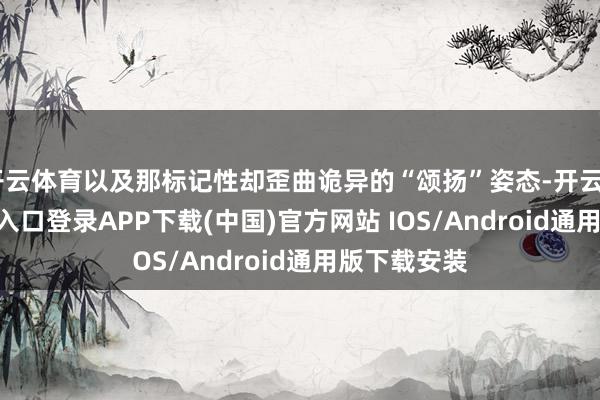 开云体育以及那标记性却歪曲诡异的“颂扬”姿态-开云kaiyun登录入口登录APP下载(中国)官方网站 IOS/Android通用版下载安装