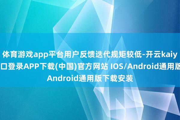 体育游戏app平台用户反馈迭代规矩较低-开云kaiyun登录入口登录APP下载(中国)官方网站 IOS/Android通用版下载安装