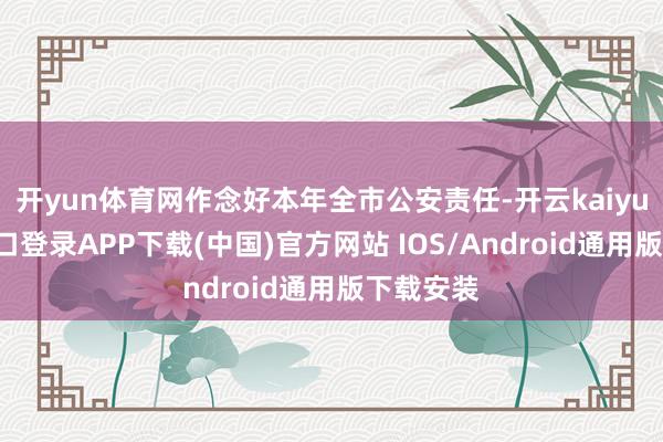 开yun体育网作念好本年全市公安责任-开云kaiyun登录入口登录APP下载(中国)官方网站 IOS/Android通用版下载安装