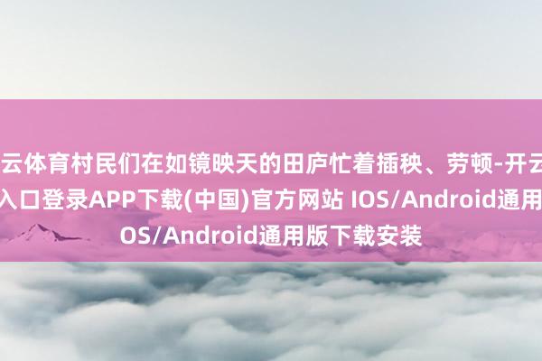 开云体育村民们在如镜映天的田庐忙着插秧、劳顿-开云kaiyun登录入口登录APP下载(中国)官方网站 IOS/Android通用版下载安装
