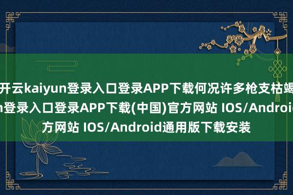 开云kaiyun登录入口登录APP下载何况许多枪支枯竭保重-开云kaiyun登录入口登录APP下载(中国)官方网站 IOS/Android通用版下载安装