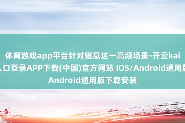 体育游戏app平台　　针对寝息这一高频场景-开云kaiyun登录入口登录APP下载(中国)官方网站 IOS/Android通用版下载安装