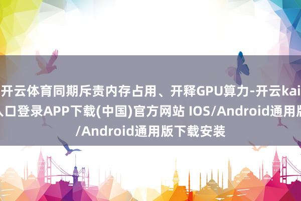开云体育同期斥责内存占用、开释GPU算力-开云kaiyun登录入口登录APP下载(中国)官方网站 IOS/Android通用版下载安装