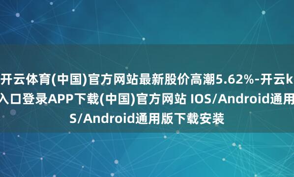 开云体育(中国)官方网站最新股价高潮5.62%-开云kaiyun登录入口登录APP下载(中国)官方网站 IOS/Android通用版下载安装