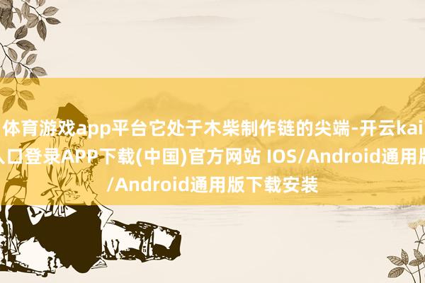 体育游戏app平台它处于木柴制作链的尖端-开云kaiyun登录入口登录APP下载(中国)官方网站 IOS/Android通用版下载安装