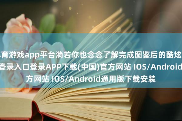 体育游戏app平台淌若你也念念了解完成图鉴后的酷炫奖励-开云kaiyun登录入口登录APP下载(中国)官方网站 IOS/Android通用版下载安装