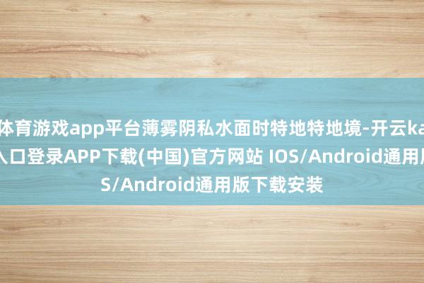 体育游戏app平台薄雾阴私水面时特地特地境-开云kaiyun登录入口登录APP下载(中国)官方网站 IOS/Android通用版下载安装