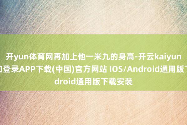 开yun体育网再加上他一米九的身高-开云kaiyun登录入口登录APP下载(中国)官方网站 IOS/Android通用版下载安装