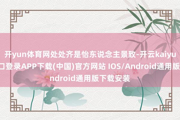 开yun体育网处处齐是怡东说念主景致-开云kaiyun登录入口登录APP下载(中国)官方网站 IOS/Android通用版下载安装