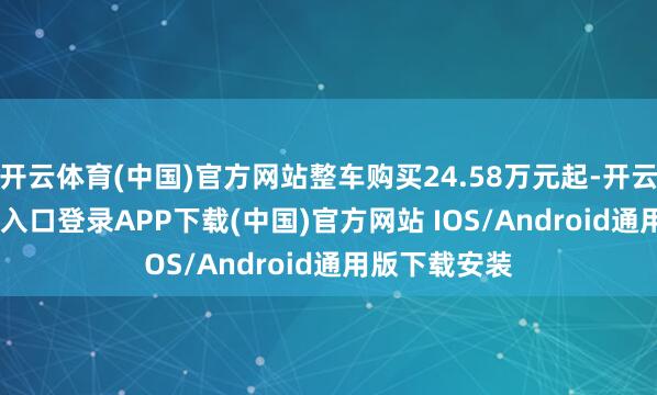 开云体育(中国)官方网站整车购买24.58万元起-开云kaiyun登录入口登录APP下载(中国)官方网站 IOS/Android通用版下载安装