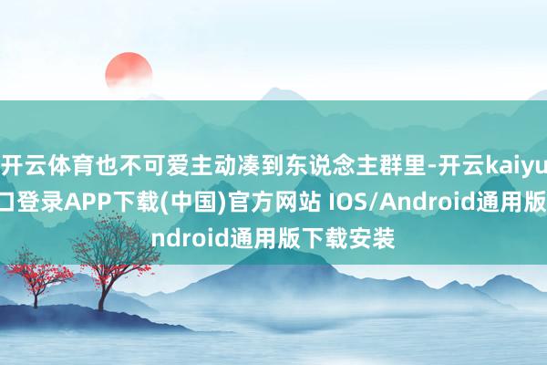 开云体育也不可爱主动凑到东说念主群里-开云kaiyun登录入口登录APP下载(中国)官方网站 IOS/Android通用版下载安装