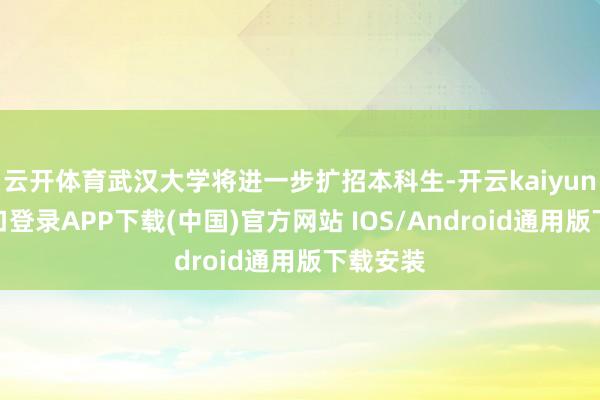 云开体育武汉大学将进一步扩招本科生-开云kaiyun登录入口登录APP下载(中国)官方网站 IOS/Android通用版下载安装