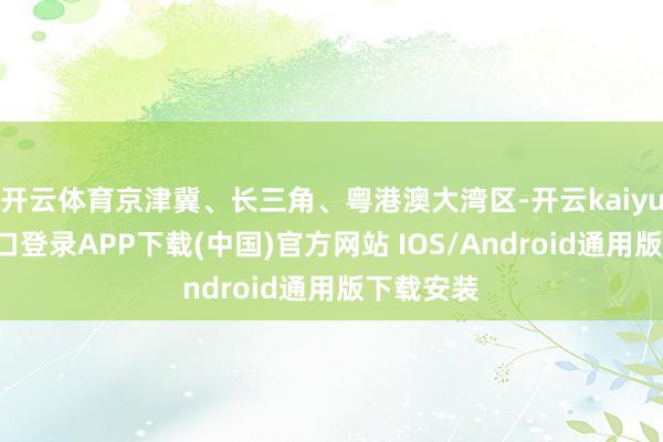 开云体育京津冀、长三角、粤港澳大湾区-开云kaiyun登录入口登录APP下载(中国)官方网站 IOS/Android通用版下载安装