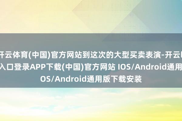 开云体育(中国)官方网站到这次的大型买卖表演-开云kaiyun登录入口登录APP下载(中国)官方网站 IOS/Android通用版下载安装