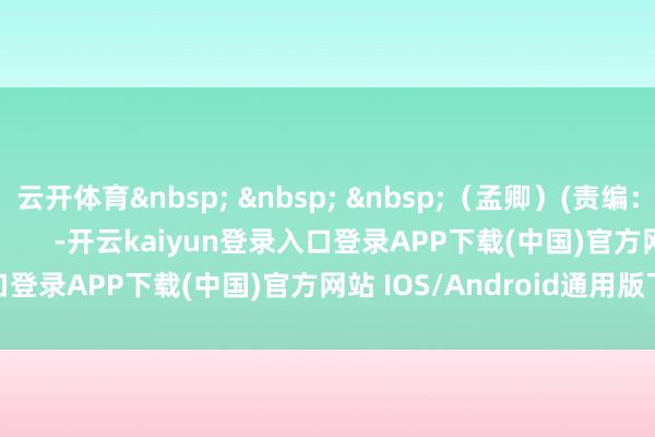 云开体育&nbsp; &nbsp; &nbsp;（孟卿）(责编：加缪)				                -开云kaiyun登录入口登录APP下载(中国)官方网站 IOS/Android通用版下载安装