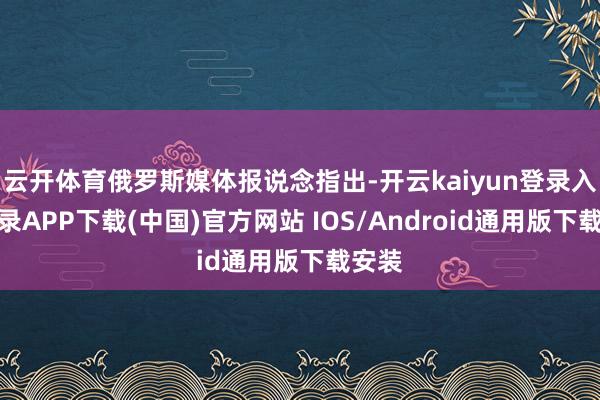 云开体育俄罗斯媒体报说念指出-开云kaiyun登录入口登录APP下载(中国)官方网站 IOS/Android通用版下载安装